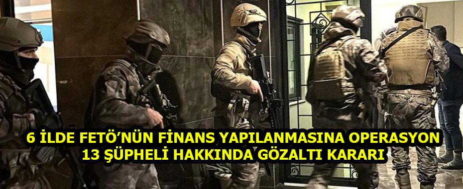 6 İlde FETÖ’nün Finans Yapılanmasına Operasyon: 13 Şüpheli Hakkında Gözaltı Kararı