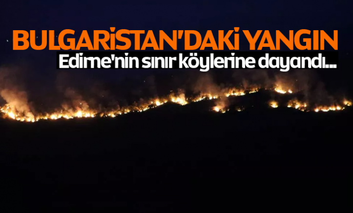 Bulgaristan’daki yangın Edirne'nin sınır köylerine dayandı